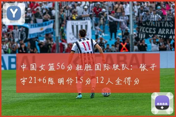 中国女篮56分狂胜国际联队：张子宇21+6陈明伶15分 12人全得分