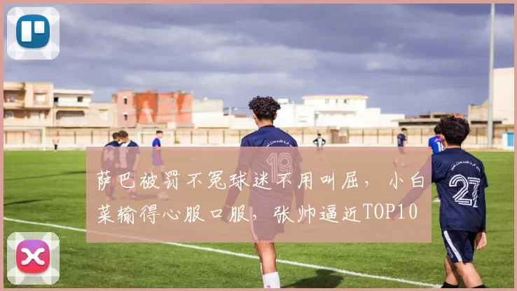 萨巴被罚不冤球迷不用叫屈，小白菜输得心服口服，张帅逼近TOP10