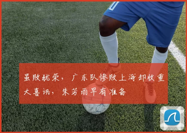 虽败犹荣，广东队惨败上海却收重大喜讯，朱芳雨早有准备