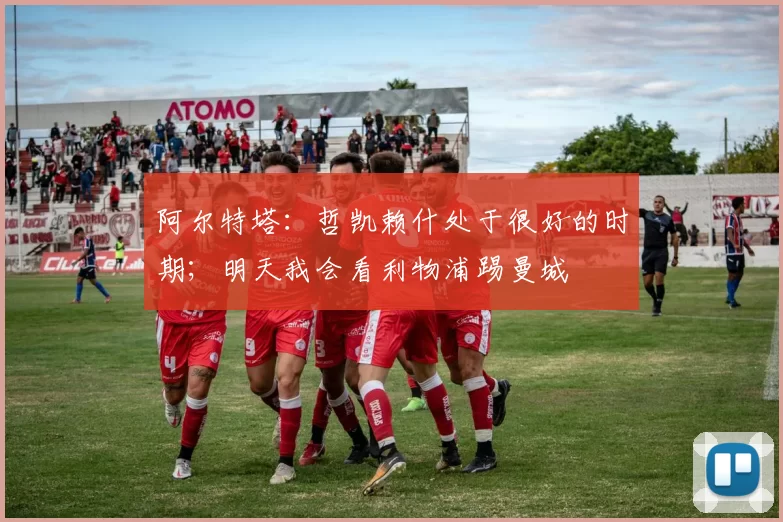 阿尔特塔：哲凯赖什处于很好的时期；明天我会看利物浦踢曼城