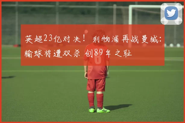 英超23亿对决！利物浦再战曼城：输球将遭双杀 创89年之耻